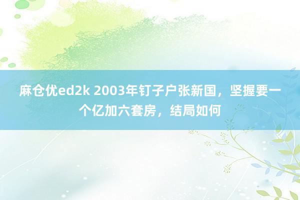 麻仓优ed2k 2003年钉子户张新国，坚握要一个亿加六套房，结局如何