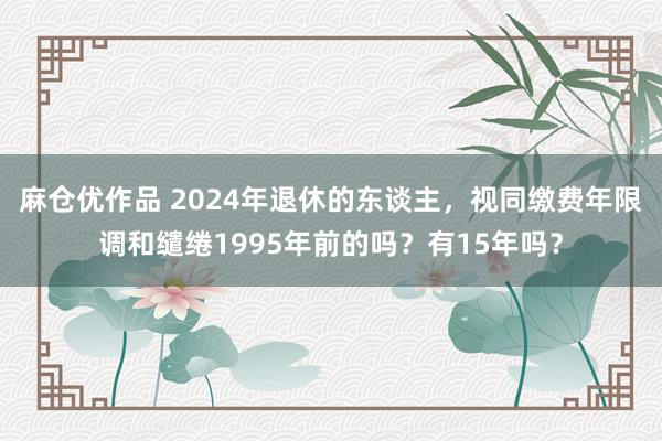 麻仓优作品 2024年退休的东谈主，视同缴费年限调和缱绻1995年前的吗？有15年吗？