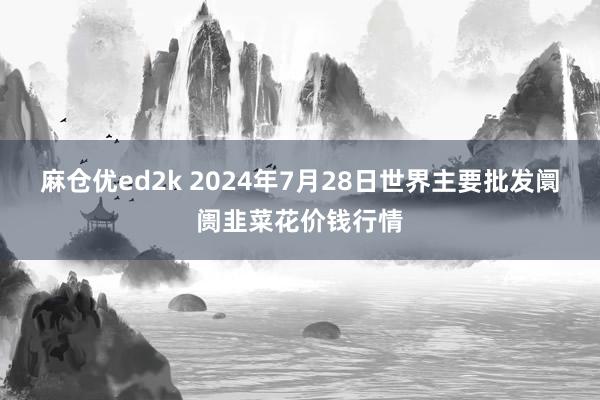 麻仓优ed2k 2024年7月28日世界主要批发阛阓韭菜花价钱行情