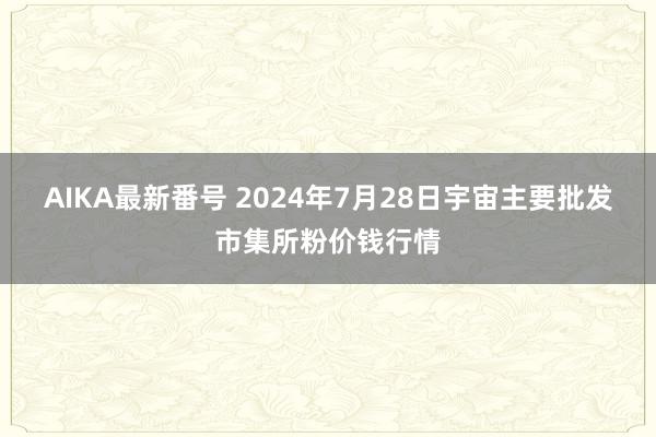 AIKA最新番号 2024年7月28日宇宙主要批发市集所粉价钱行情