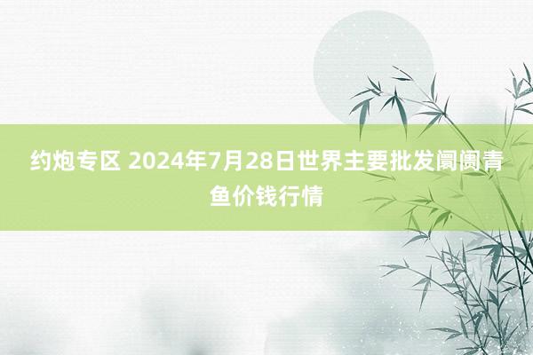 约炮专区 2024年7月28日世界主要批发阛阓青鱼价钱行情