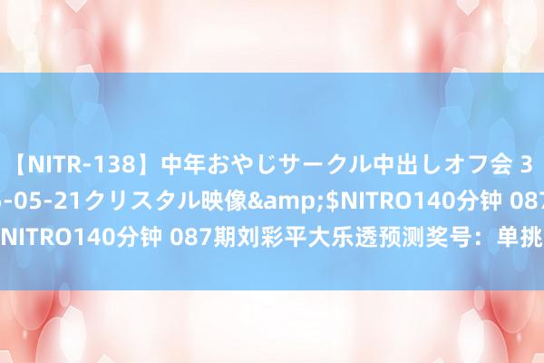 【NITR-138】中年おやじサークル中出しオフ会 3 杏</a>2015-05-21クリスタル映像&$NITRO140分钟 087期刘彩平大乐透预测奖号：单挑一注保举