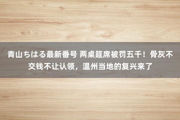 青山ちはる最新番号 两桌筵席被罚五千！骨灰不交钱不让认领，温州当地的复兴来了