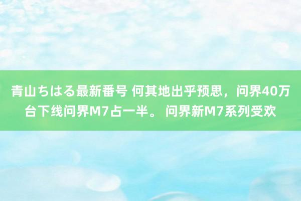 青山ちはる最新番号 何其地出乎预思，问界40万台下线问界M7占一半。 问界新M7系列受欢