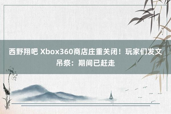 西野翔吧 Xbox360商店庄重关闭！玩家们发文吊祭：期间已赶走