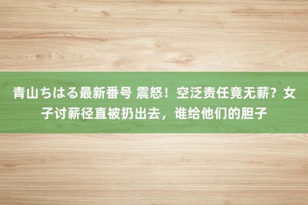 青山ちはる最新番号 震怒！空泛责任竟无薪？女子讨薪径直被扔出去，谁给他们的胆子