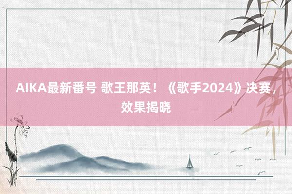 AIKA最新番号 歌王那英！《歌手2024》决赛，效果揭晓