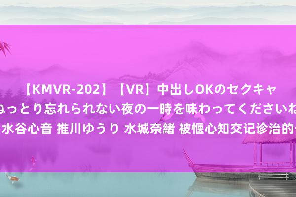 【KMVR-202】【VR】中出しOKのセクキャバにようこそ◆～濃密ねっとり忘れられない夜の一時を味わってくださいね◆～ 波多野結衣 AIKA 水谷心音 推川ゆうり 水城奈緒 被惬心知交记诊治的一天，陈楚生变身蒙娜丽莎，张远陆虎被吓疯！