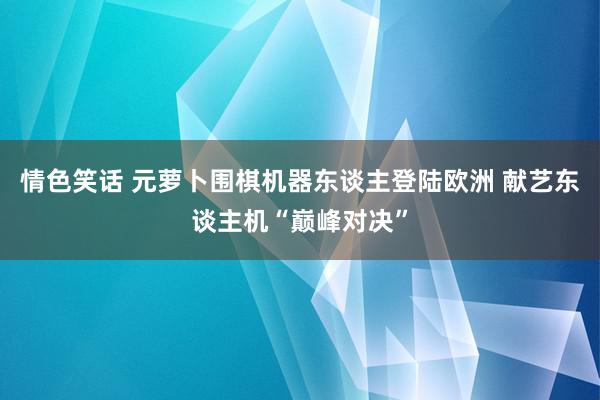 情色笑话 元萝卜围棋机器东谈主登陆欧洲 献艺东谈主机“巅峰对决”