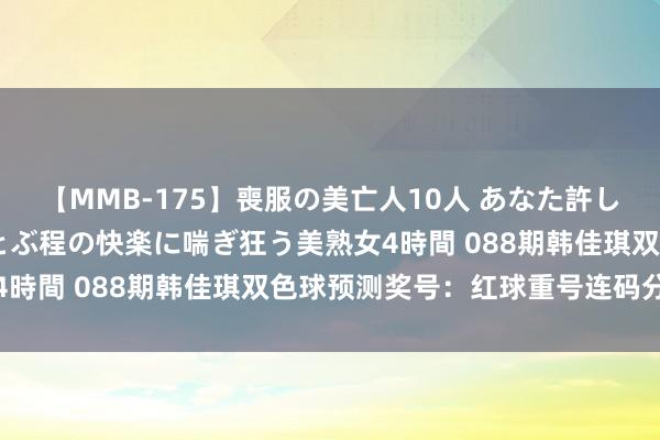 【MMB-175】喪服の美亡人10人 あなた許してください 意識がぶっとぶ程の快楽に喘ぎ狂う美熟女4時間 088期韩佳琪双色球预测奖号：红球重号连码分析