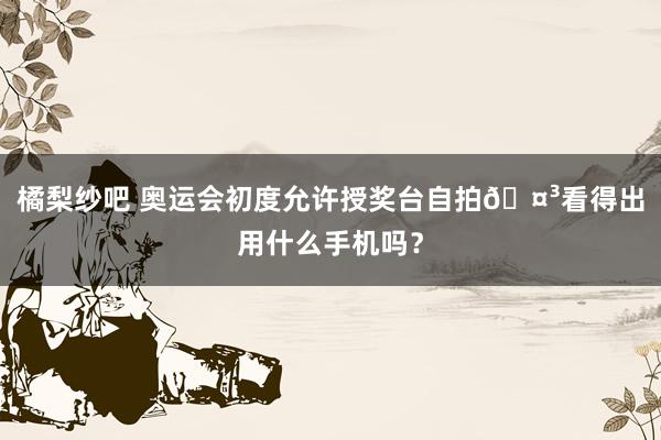 橘梨纱吧 奥运会初度允许授奖台自拍🤳看得出用什么手机吗？