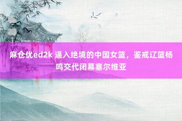 麻仓优ed2k 逼入绝境的中国女篮，鉴戒辽篮杨鸣交代闭幕塞尔维亚