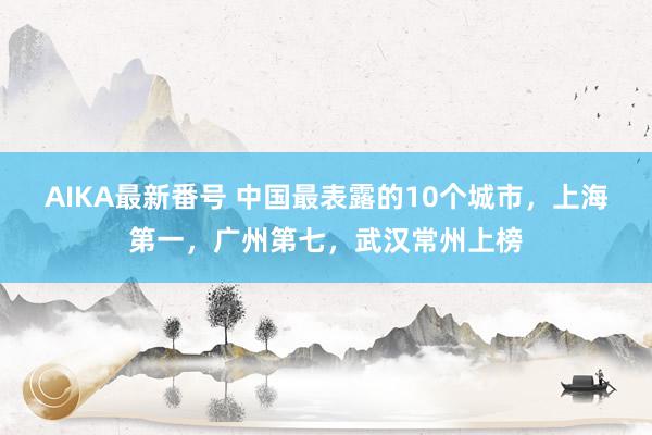 AIKA最新番号 中国最表露的10个城市，上海第一，广州第七，武汉常州上榜