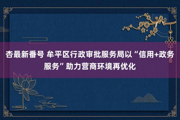 杏最新番号 牟平区行政审批服务局以“信用+政务服务”助力营商环境再优化