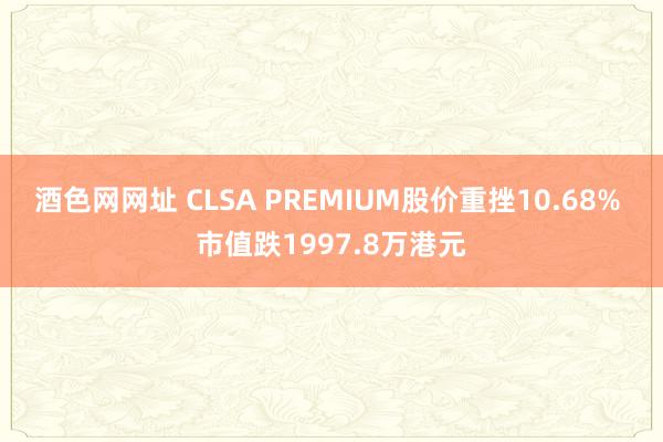 酒色网网址 CLSA PREMIUM股价重挫10.68% 市值跌1997.8万港元