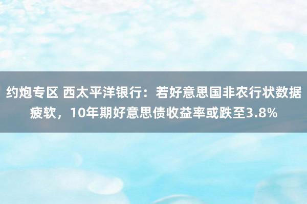 约炮专区 西太平洋银行：若好意思国非农行状数据疲软，10年期好意思债收益率或跌至3.8%