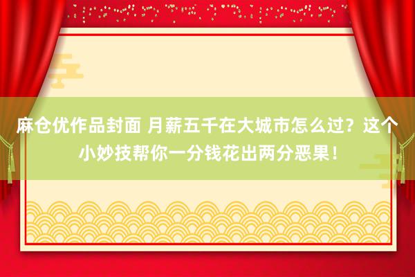 麻仓优作品封面 月薪五千在大城市怎么过？这个小妙技帮你一分钱花出两分恶果！