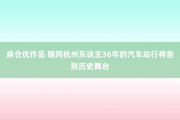 麻仓优作品 随同杭州东谈主36年的汽车站行将告别历史舞台