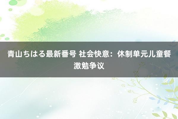 青山ちはる最新番号 社会快意：休制单元儿童餐激勉争议