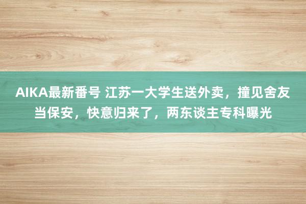 AIKA最新番号 江苏一大学生送外卖，撞见舍友当保安，快意归来了，两东谈主专科曝光