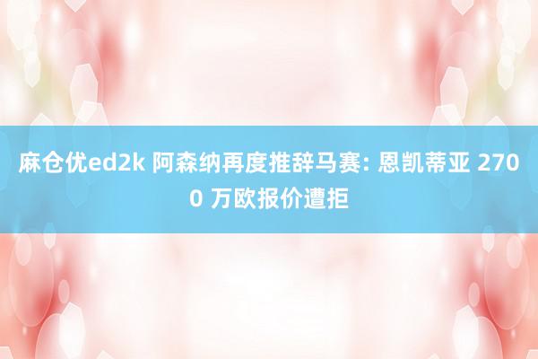 麻仓优ed2k 阿森纳再度推辞马赛: 恩凯蒂亚 2700 万欧报价遭拒