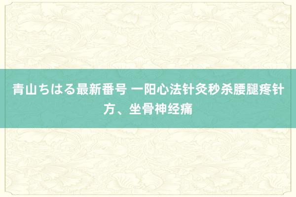 青山ちはる最新番号 一阳心法针灸秒杀腰腿疼针方、坐骨神经痛