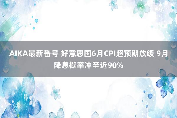 AIKA最新番号 好意思国6月CPI超预期放缓 9月降息概率冲至近90%