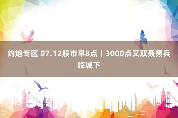 约炮专区 07.12股市早8点丨3000点又双叒叕兵临城下