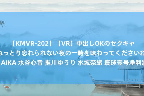 【KMVR-202】【VR】中出しOKのセクキャバにようこそ◆～濃密ねっとり忘れられない夜の一時を味わってくださいね◆～ 波多野結衣 AIKA 水谷心音 推川ゆうり 水城奈緒 寰球壹号净利润与现款流背离 客岁9亿答理为何仍募资