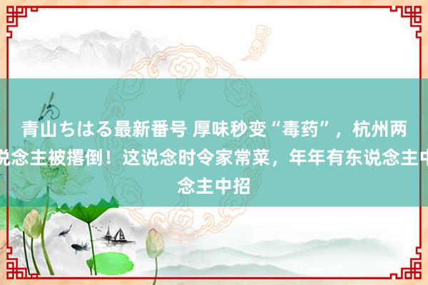 青山ちはる最新番号 厚味秒变“毒药”，杭州两东说念主被撂倒！这说念时令家常菜，年年有东说念主中招