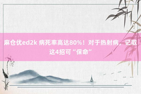 麻仓优ed2k 病死率高达80%！对于热射病，记取这4招可“保命”