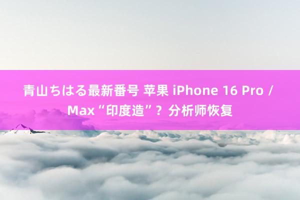 青山ちはる最新番号 苹果 iPhone 16 Pro / Max“印度造”？分析师恢复