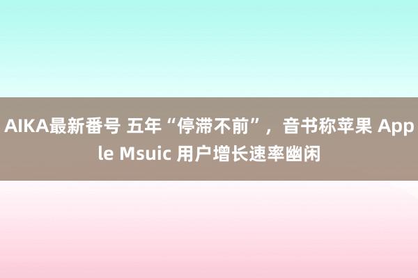 AIKA最新番号 五年“停滞不前”，音书称苹果 Apple Msuic 用户增长速率幽闲