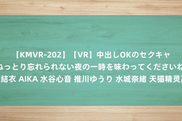 【KMVR-202】【VR】中出しOKのセクキャバにようこそ◆～濃密ねっとり忘れられない夜の一時を味わってくださいね◆～ 波多野結衣 AIKA 水谷心音 推川ゆうり 水城奈緒 天猫精灵高端品牌暨新品发布会直播（视频）