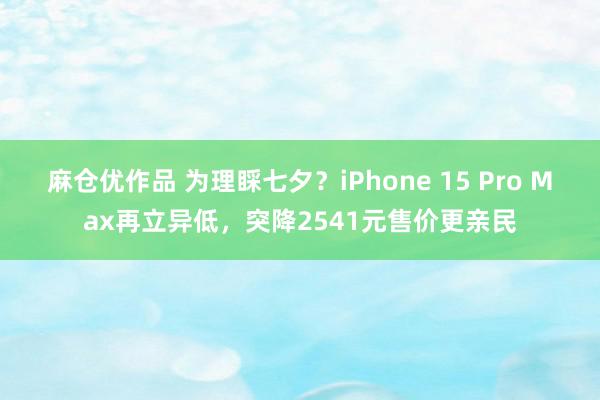 麻仓优作品 为理睬七夕？iPhone 15 Pro Max再立异低，突降2541元售价更亲民