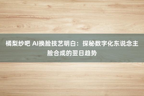 橘梨纱吧 AI换脸技艺明白：探秘数字化东说念主脸合成的翌日趋势