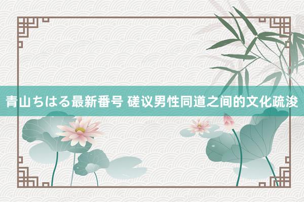 青山ちはる最新番号 磋议男性同道之间的文化疏浚