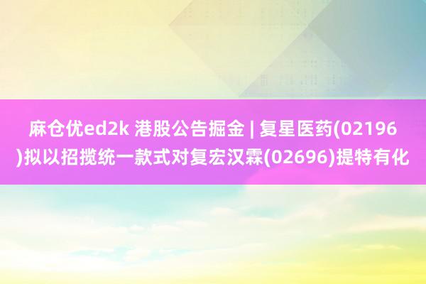 麻仓优ed2k 港股公告掘金 | 复星医药(02196)拟以招揽统一款式对复宏汉霖(02696)提特有化