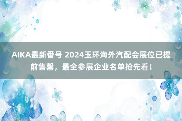 AIKA最新番号 2024玉环海外汽配会展位已提前售罄，最全参展企业名单抢先看！