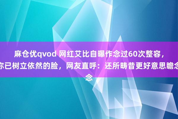 麻仓优qvod 网红艾比自曝作念过60次整容，称已树立依然的脸，网友直呼：还所畴昔更好意思瞻念