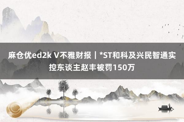 麻仓优ed2k V不雅财报｜*ST和科及兴民智通实控东谈主赵丰被罚150万