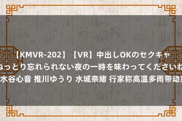 【KMVR-202】【VR】中出しOKのセクキャバにようこそ◆～濃密ねっとり忘れられない夜の一時を味わってくださいね◆～ 波多野結衣 AIKA 水谷心音 推川ゆうり 水城奈緒 行家称高温多雨带动菜价飞腾，瞻望8月猪价权贵着落！｜宅男财经