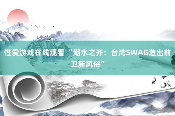 性爱游戏在线观看 “潮水之齐：台湾SWAG造出前卫新风俗”