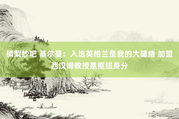 橘梨纱吧 基尔曼：入选英格兰是我的大缱绻 加盟西汉姆教授是枢纽身分