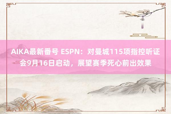 AIKA最新番号 ESPN：对曼城115项指控听证会9月16日启动，展望赛季死心前出效果