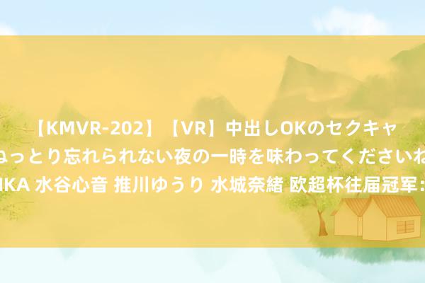 【KMVR-202】【VR】中出しOKのセクキャバにようこそ◆～濃密ねっとり忘れられない夜の一時を味わってくださいね◆～ 波多野結衣 AIKA 水谷心音 推川ゆうり 水城奈緒 欧超杯往届冠军：欧冠冠军16次问鼎，欧联杯冠军8次夺魁