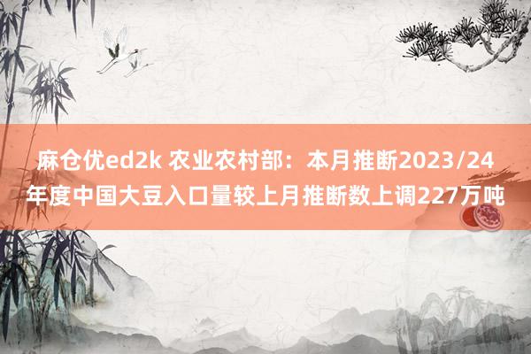 麻仓优ed2k 农业农村部：本月推断2023/24年度中国大豆入口量较上月推断数上调227万吨