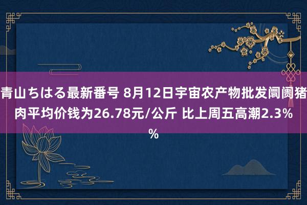 青山ちはる最新番号 8月12日宇宙农产物批发阛阓猪肉平均价钱为26.78元/公斤 比上周五高潮2.3%