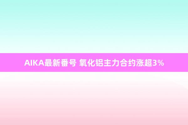 AIKA最新番号 氧化铝主力合约涨超3%