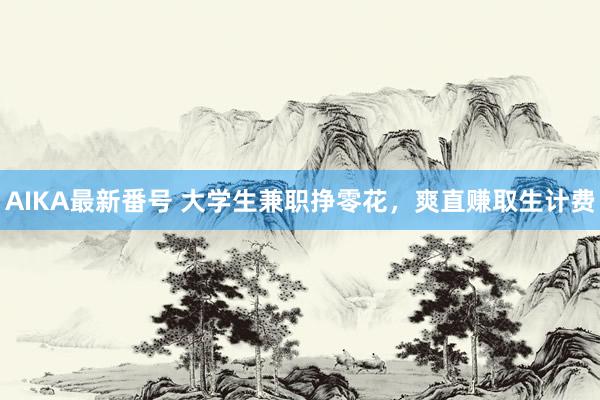 AIKA最新番号 大学生兼职挣零花，爽直赚取生计费